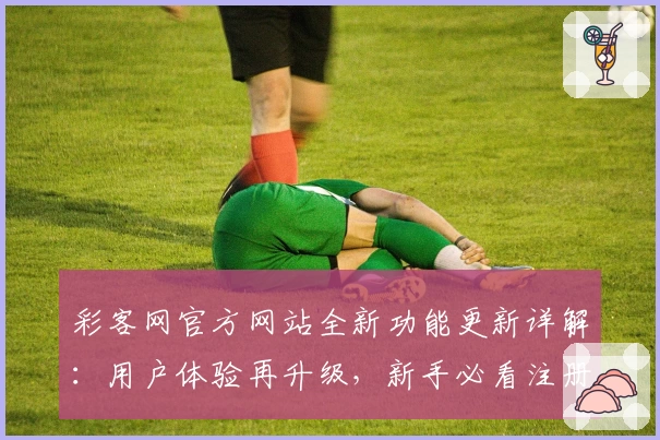 彩客网官方网站全新功能更新详解：用户体验再升级，新手必看注册指南