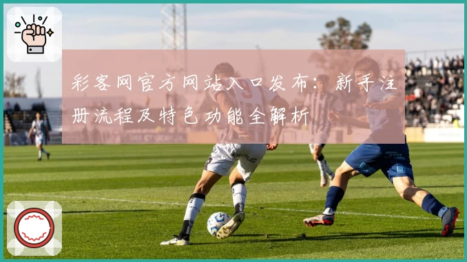 彩客网官方网站入口发布：新手注册流程及特色功能全解析