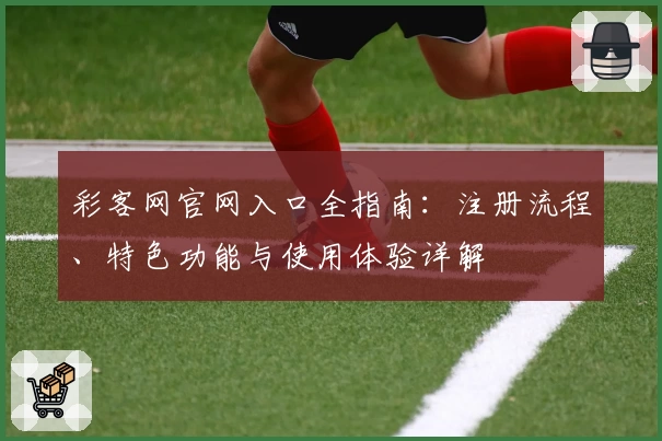 彩客网官网入口全指南：注册流程、特色功能与使用体验详解