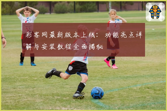 彩客网最新版本上线：功能亮点详解与安装教程全面揭秘