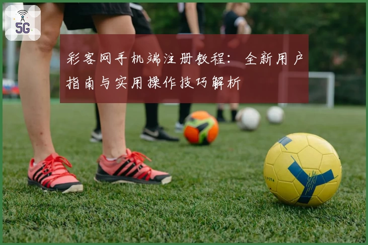 彩客网手机端注册教程:全新用户指南与实用操作技巧解析