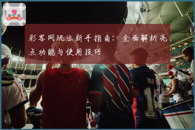 彩客网玩法新手指南：全面解析亮点功能与使用技巧