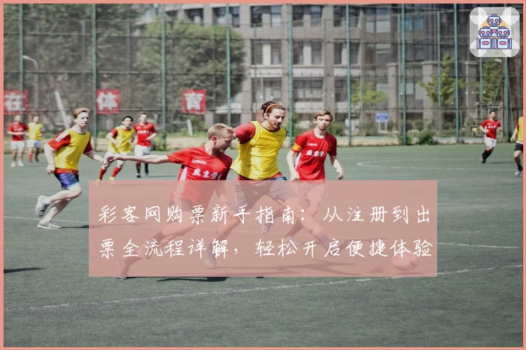 彩客网购票新手指南：从注册到出票全流程详解，轻松开启便捷体验