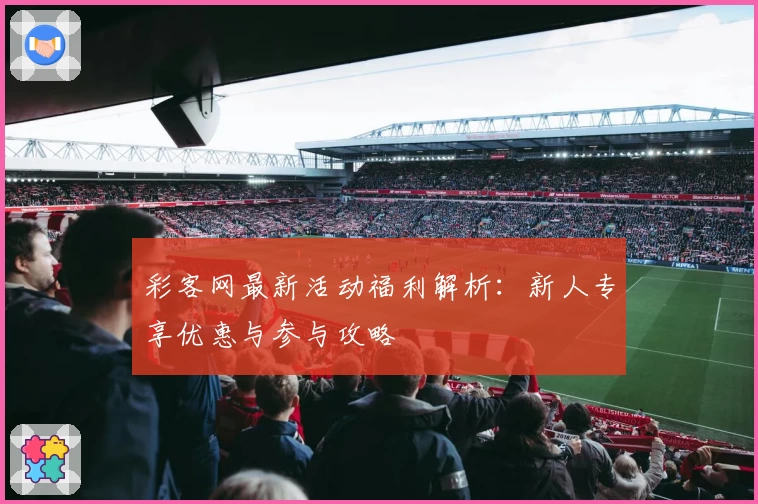 彩客网最新活动福利解析：新人专享优惠与参与攻略