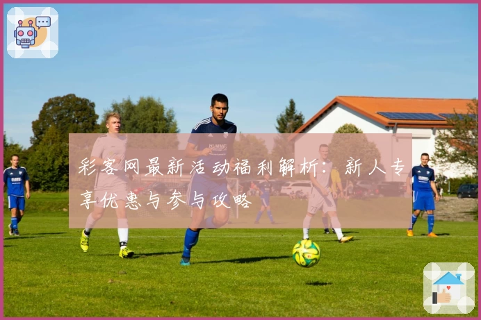彩客网最新活动福利解析：新人专享优惠与参与攻略