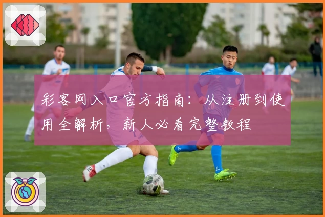 彩客网入口官方指南：从注册到使用全解析，新人必看完整教程