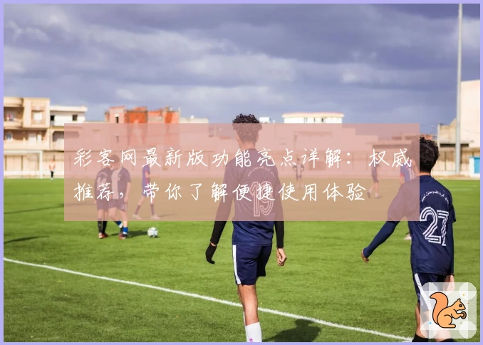 彩客网最新版功能亮点详解：权威推荐，带你了解便捷使用体验