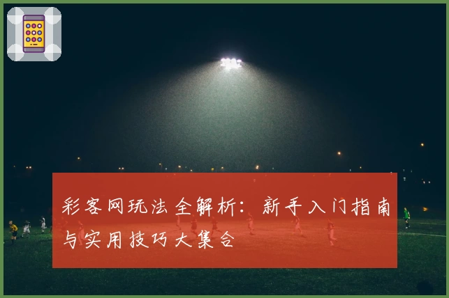 彩客网玩法全解析：新手入门指南与实用技巧大集合
