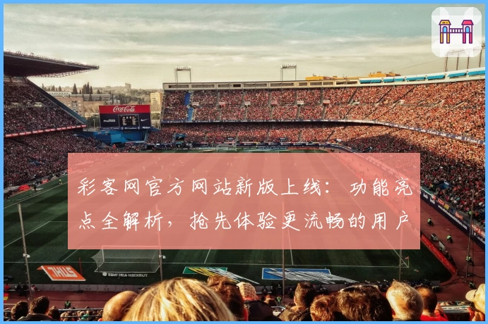 彩客网官方网站新版上线：功能亮点全解析，抢先体验更流畅的用户服务
