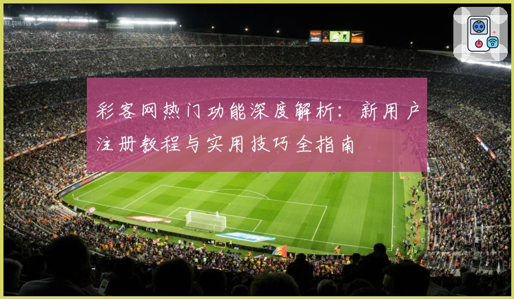 彩客网热门功能深度解析：新用户注册教程与实用技巧全指南