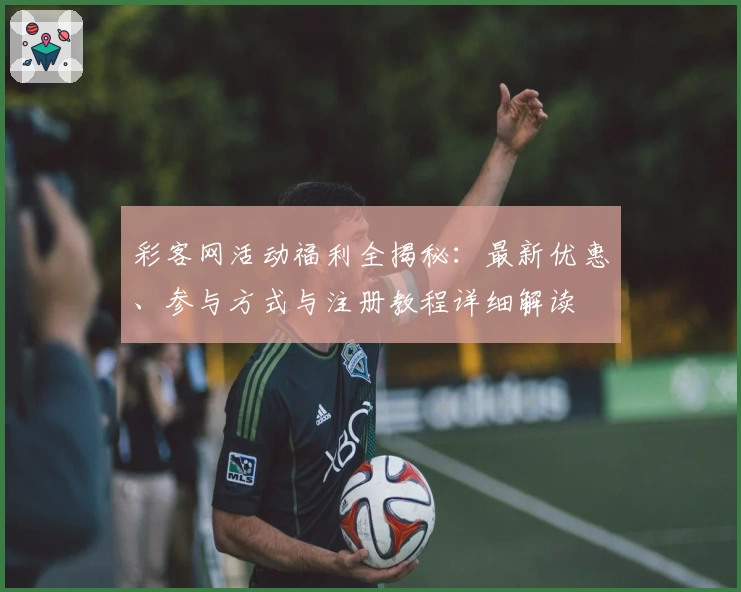 彩客网活动福利全揭秘：最新优惠、参与方式与注册教程详细解读
