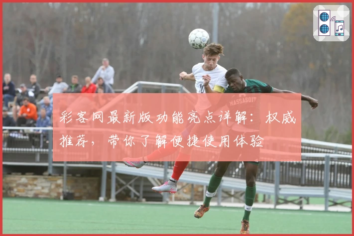 彩客网最新版功能亮点详解：权威推荐，带你了解便捷使用体验
